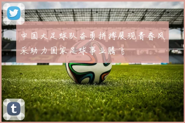 中国大足球队奋勇拼搏展现青春风采助力国家足球事业腾飞