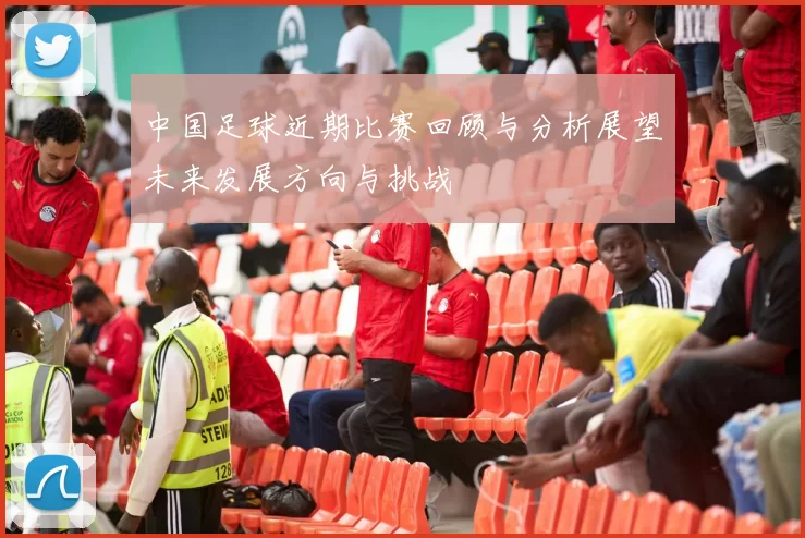 中国足球近期比赛回顾与分析展望未来发展方向与挑战