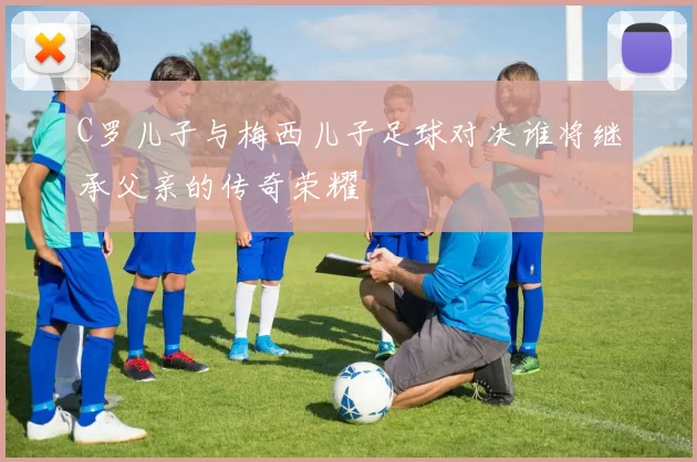 C罗儿子与梅西儿子足球对决谁将继承父亲的传奇荣耀