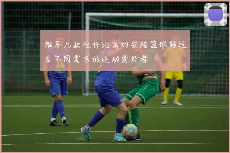 推荐几款性价比高的安踏篮球鞋适合不同需求的运动爱好者