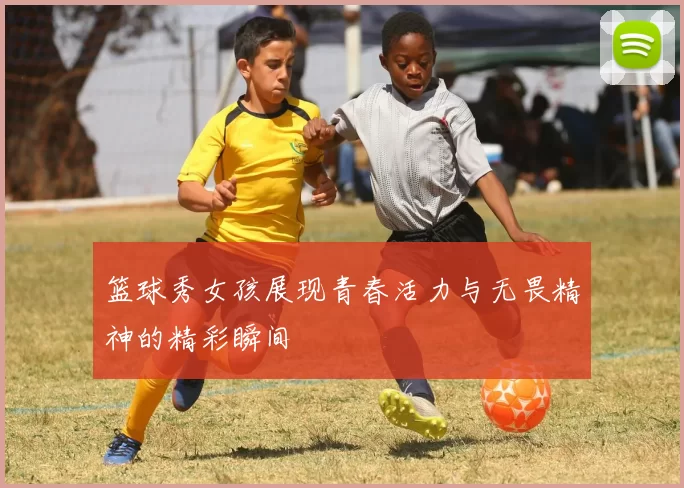 篮球秀女孩展现青春活力与无畏精神的精彩瞬间