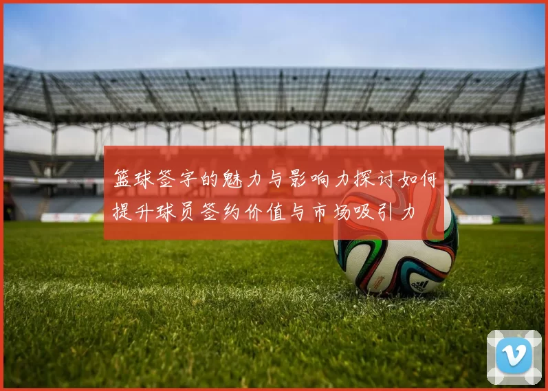 篮球签字的魅力与影响力探讨如何提升球员签约价值与市场吸引力