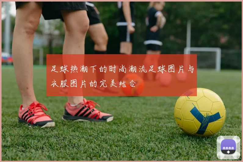 足球热潮下的时尚潮流足球图片与衣服图片的完美结合