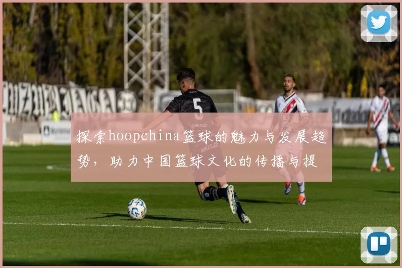 探索hoopchina篮球的魅力与发展趋势，助力中国篮球文化的传播与提升